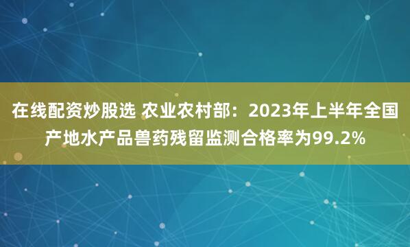 在线配资炒股选 农业农村部：2023年上半年全国产地水产品兽药残留监测合格率为99.2%
