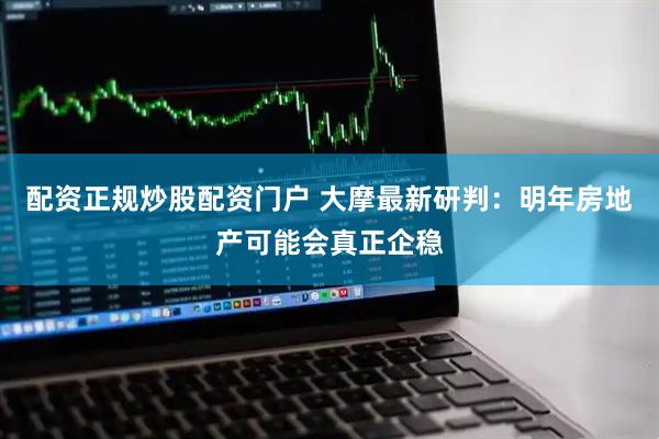 配资正规炒股配资门户 大摩最新研判：明年房地产可能会真正企稳