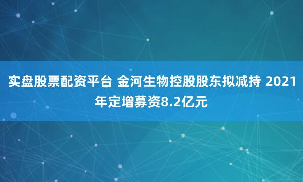 实盘股票配资平台 金河生物控股股东拟减持 2021年定增募资8.2亿元