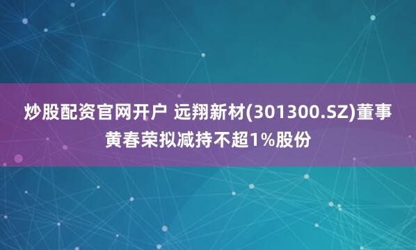 炒股配资官网开户 远翔新材(301300.SZ)董事黄春荣拟减持不超1%股份