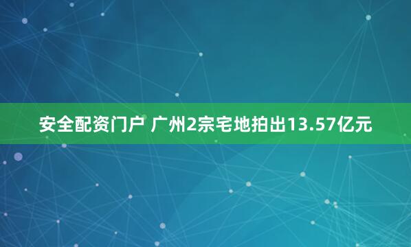 安全配资门户 广州2宗宅地拍出13.57亿元