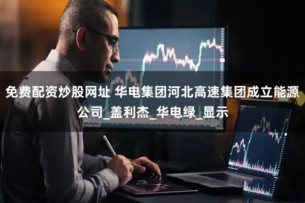 免费配资炒股网址 华电集团河北高速集团成立能源公司_盖利杰_华电绿_显示