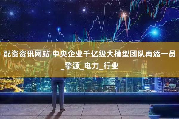 配资资讯网站 中央企业千亿级大模型团队再添一员_擎源_电力_行业