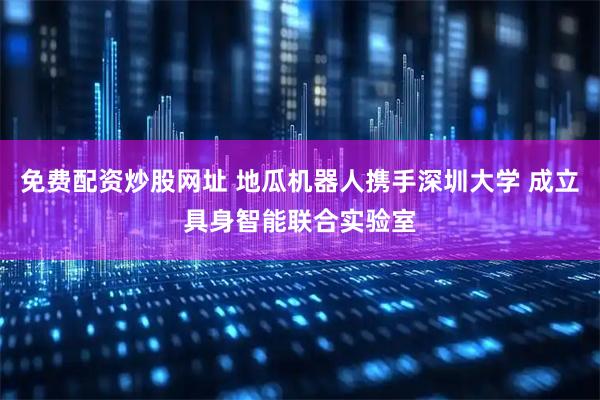 免费配资炒股网址 地瓜机器人携手深圳大学 成立具身智能联合实验室