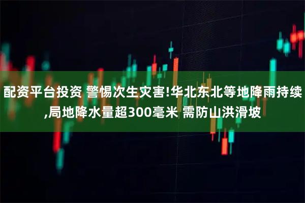 配资平台投资 警惕次生灾害!华北东北等地降雨持续,局地降水量超300毫米 需防山洪滑坡