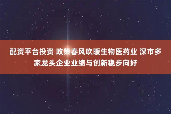 配资平台投资 政策春风吹暖生物医药业 深市多家龙头企业业绩与创新稳步向好