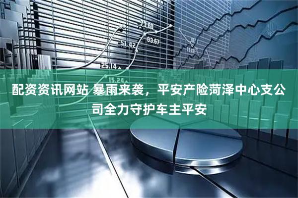 配资资讯网站 暴雨来袭，平安产险菏泽中心支公司全力守护车主平安