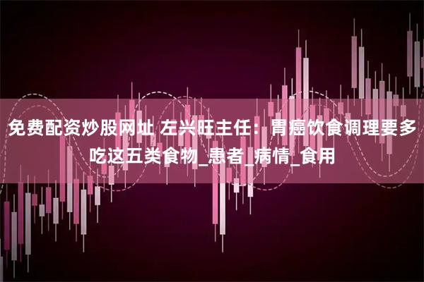免费配资炒股网址 左兴旺主任：胃癌饮食调理要多吃这五类食物_患者_病情_食用