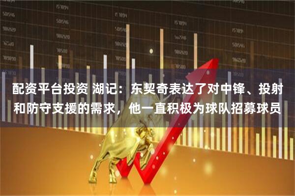 配资平台投资 湖记：东契奇表达了对中锋、投射和防守支援的需求，他一直积极为球队招募球员