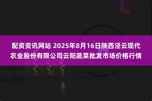配资资讯网站 2025年8月16日陕西泾云现代农业股份有限公司云阳蔬菜批发市场价格行情