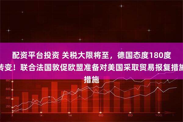 配资平台投资 关税大限将至，德国态度180度转变！联合法国敦促欧盟准备对美国采取贸易报复措施
