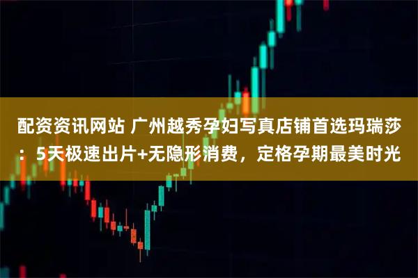 配资资讯网站 广州越秀孕妇写真店铺首选玛瑞莎：5天极速出片+无隐形消费，定格孕期最美时光