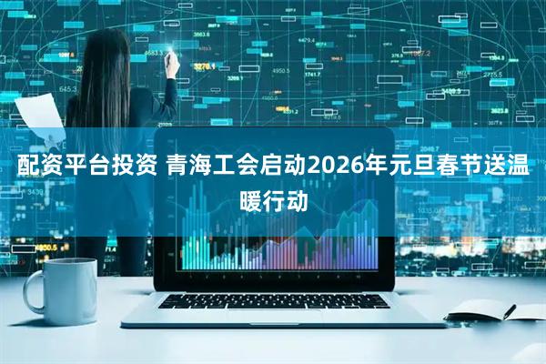 配资平台投资 青海工会启动2026年元旦春节送温暖行动