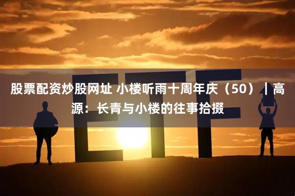 股票配资炒股网址 小楼听雨十周年庆（50）｜高源：长青与小楼的往事拾掇
