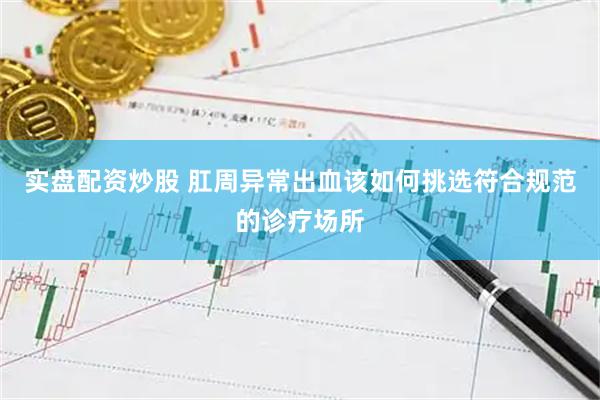 实盘配资炒股 肛周异常出血该如何挑选符合规范的诊疗场所