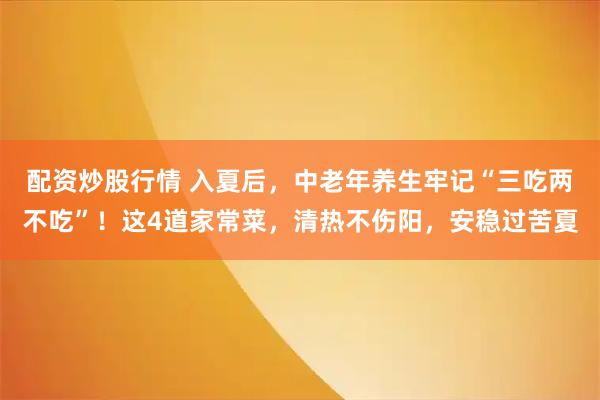 配资炒股行情 入夏后,中老年养生牢记“三吃两不吃”!这4道家常菜,清热不伤阳,安稳过苦夏