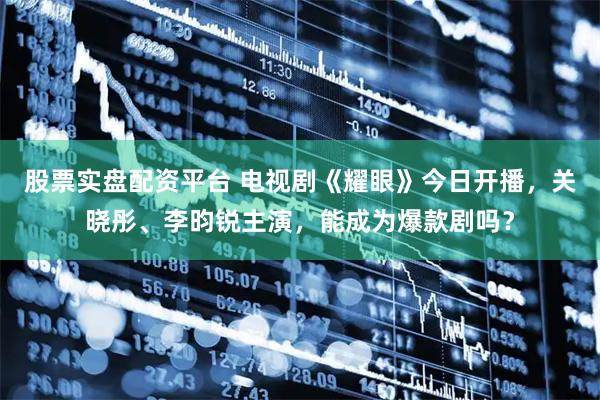 股票实盘配资平台 电视剧《耀眼》今日开播，关晓彤、李昀锐主演，能成为爆款剧吗？