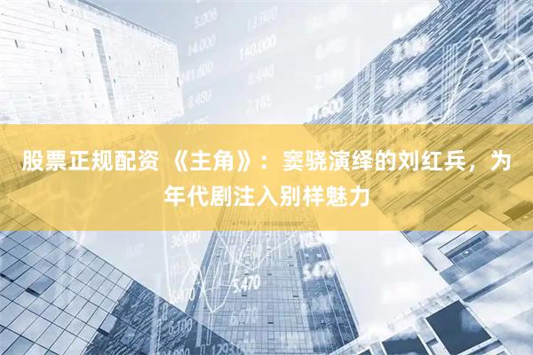 股票正规配资 《主角》：窦骁演绎的刘红兵，为年代剧注入别样魅力