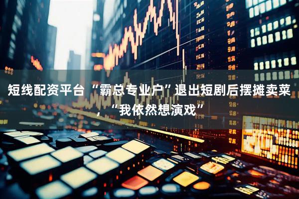 短线配资平台 “霸总专业户”退出短剧后摆摊卖菜，“我依然想演戏”