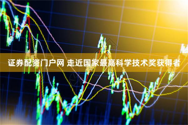 证券配资门户网 走近国家最高科学技术奖获得者