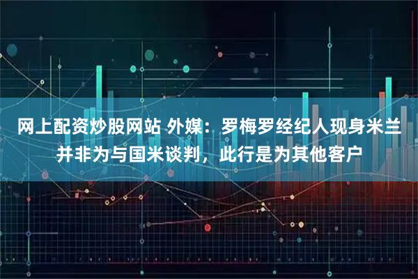 网上配资炒股网站 外媒：罗梅罗经纪人现身米兰并非为与国米谈判，此行是为其他客户