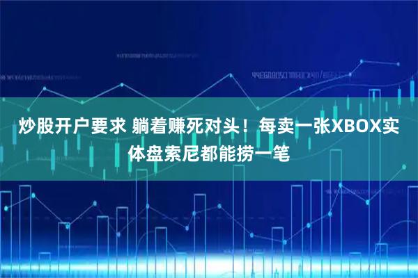 炒股开户要求 躺着赚死对头！每卖一张XBOX实体盘索尼都能捞一笔
