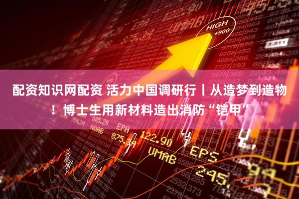 配资知识网配资 活力中国调研行丨从造梦到造物！博士生用新材料造出消防“铠甲”
