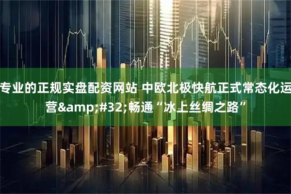 专业的正规实盘配资网站 中欧北极快航正式常态化运营 畅通“冰上丝绸之路”