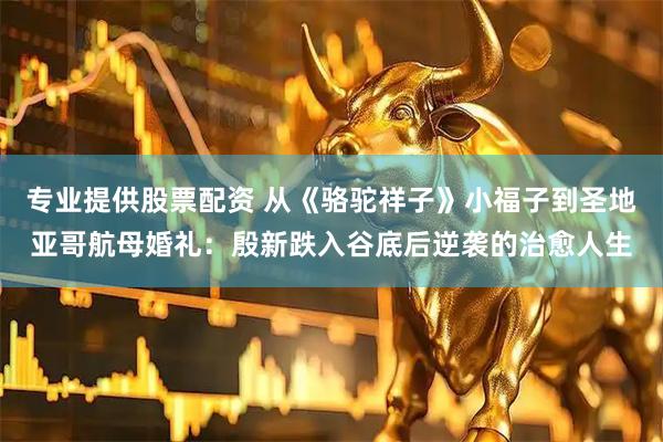 专业提供股票配资 从《骆驼祥子》小福子到圣地亚哥航母婚礼：殷新跌入谷底后逆袭的治愈人生