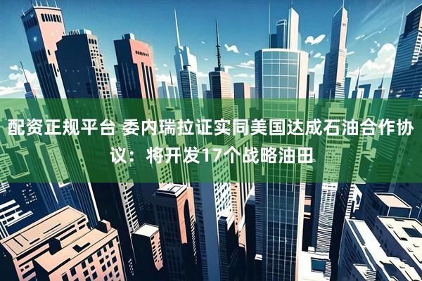 配资正规平台 委内瑞拉证实同美国达成石油合作协议：将开发17个战略油田