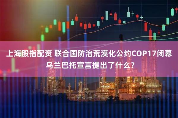 上海股指配资 联合国防治荒漠化公约COP17闭幕 乌兰巴托宣言提出了什么？