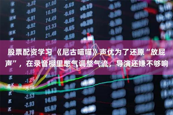 股票配资学习 《尼古喵喵》声优为了还原“放屁声”，在录音棚里憋气调整气流，导演还嫌不够响