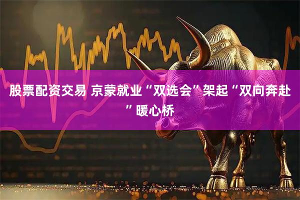 股票配资交易 京蒙就业“双选会”架起“双向奔赴”暖心桥