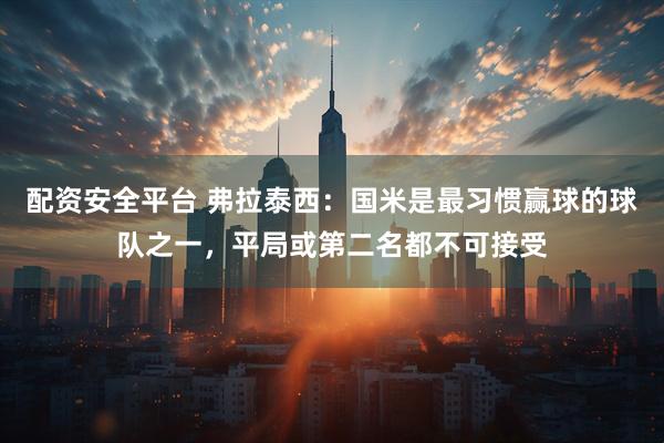 配资安全平台 弗拉泰西：国米是最习惯赢球的球队之一，平局或第二名都不可接受