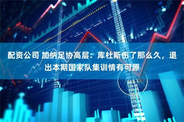 配资公司 加纳足协高层：库杜斯伤了那么久，退出本期国家队集训情有可原